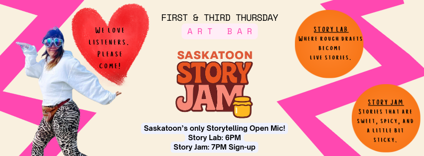 Bright pink, cream, orange, and red promotional banner for Saskatoon Story Jam at Art Bar. The centre features the Saskatoon Story Jam logo with event details: First & Third Thursday at Art Bar. Story Lab: 6 PM. Story Jam: 7 PM sign-up. On the left, a playful photo of a person in colourful clothing poses beside a red heart reading, “We love listeners. Please come!” An orange speech bubble says, “Story Lab: Where loosey-goosey becomes live story,” and a cream speech bubble says, “Story Jam sounds like sweet,