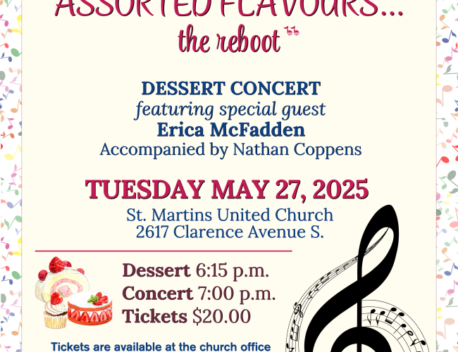 The St. Martin’s United Church CONTEMPORARY SINGERS Present ASSORTED FLAVOURS...the reboot Dessert Concert featuring special guest Erica McFadden Accompanied by Nathan Coppens Dessert 6:15 p.m. Concert 7:00 p.m. Tickets $20.00 Tickets are available at the church office 306-343-7101