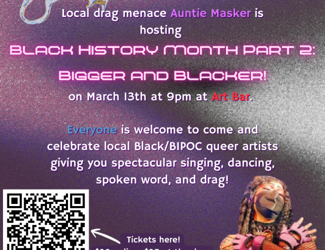 Poster for Black History Month Part 2: Bigger and Blacker, March 13 at 9pm at Art Bar in Saskatoon. "Everyone is welcome to come and celebrate local Black/BIPOC queer artists giving you spectacular singing, dancing, and spoken word! Put on by the Black Queer Alliance with support from Dance Saskatchewan and SK Arts.