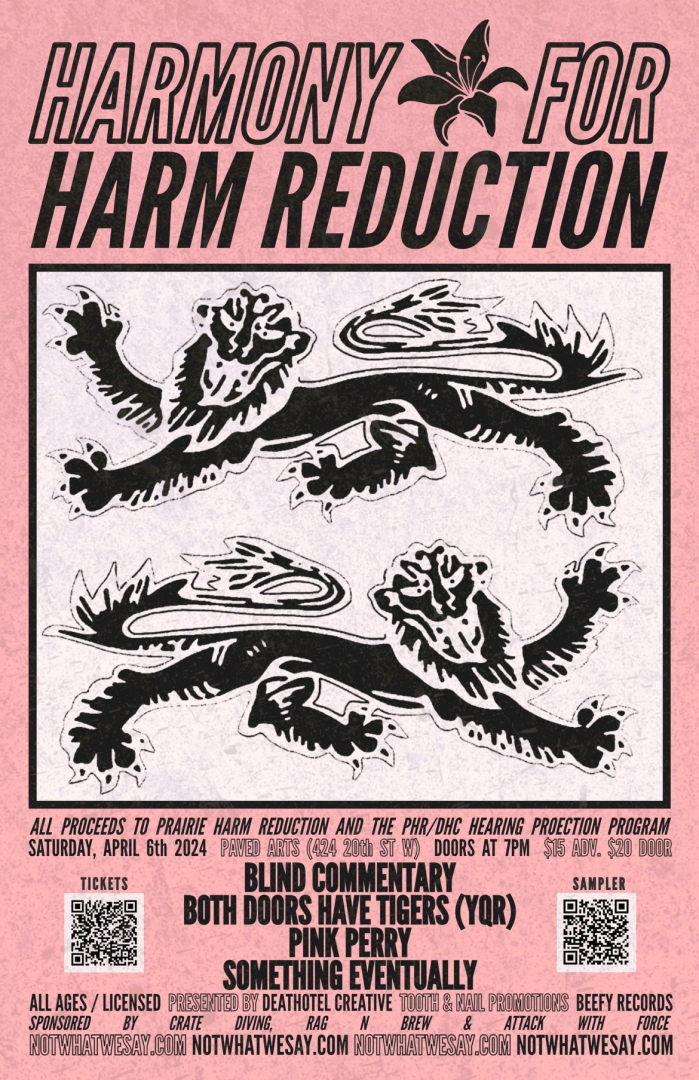 Featuring: Blind Commentary Both Doors Have Tigers Pink Perry Something Eventually  Saturday April 6th  Doors at 7pm Paved Arts 424 20th St W $15 ADV/$20 DOOR All Ages/Licensed   All proceeds to Prairie Harm Reduction and the PHR/DHC Hearing Protection Program  ⚒️ Use your Harmony for Harm Reduction ticket to save $5 on the all ages Alien to the Ignorant show on March 23rd ⚒️  Presented by: Deathotel Creative, Tooth & Nail Promotions and Beefy Records  NOTWHATWESAY.COM