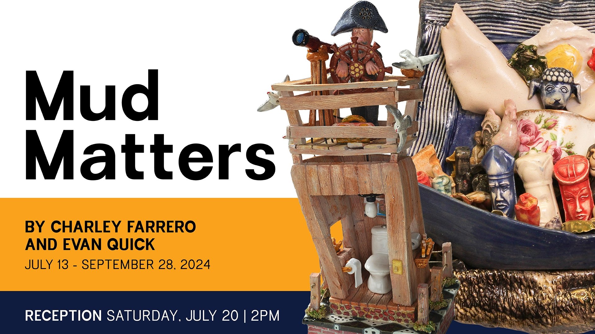'Mud Matters' an exhibit by Charley Farrero and Evan Quick; Exhibition Dates: July 13, 2024 – September 28, 2024; Reception: Saturday, July 20, 2-4pm.