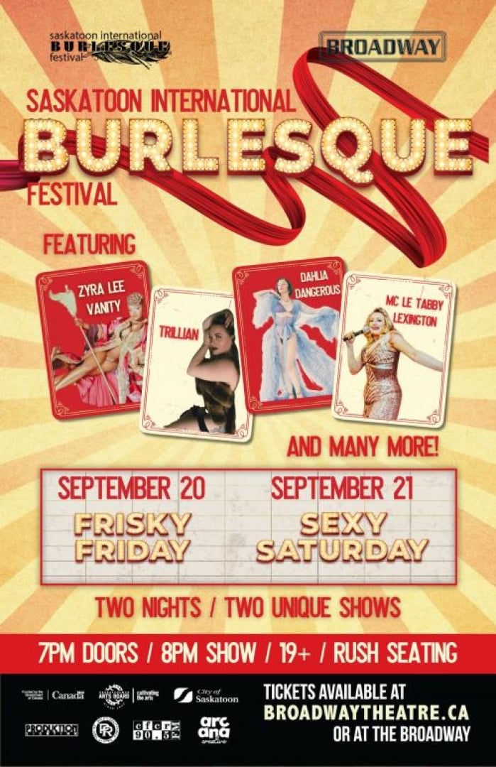 Image of burlseque performers; Zyra Lee Vanty, Trillian, Dahlia Dangerous and MC Le Tabby Lexington. Text written is: "Saskatoon International Burlesque festival featuring......and many more! September 20th is frisky friday and september 21 is sexy saturday. Two nights / two unique shows. 7pm door, 8pm show, 19+, rush seating. Tickets available at braodwaytheatre.ca or at the broadway." Bottom left is full of logos of different groups participating in the festival. 