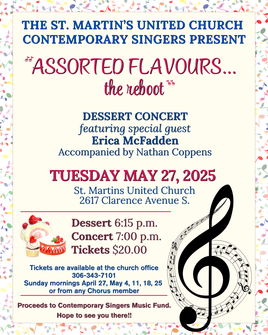 The St. Martin’s United Church CONTEMPORARY SINGERS Present ASSORTED FLAVOURS...the reboot Dessert Concert featuring special guest Erica McFadden Accompanied by Nathan Coppens Dessert 6:15 p.m. Concert 7:00 p.m. Tickets $20.00 Tickets are available at the church office 306-343-7101