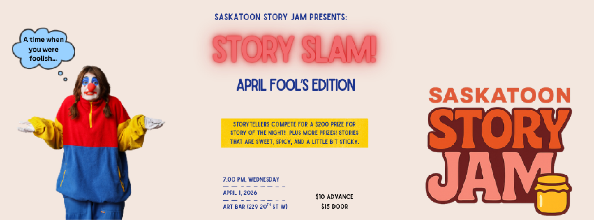 Poster for Saskatoon Story Jam’s “Story Slam: April Fool’s Edition.” On the left, a person dressed as a clown in red, yellow, and blue shrugs with a speech bubble that says, “A wise man once wrote fools…” In the center, bold text reads “Story Slam” with “April Fool’s Edition” beneath it and a note inviting storytellers to tell a foolish story. Event details list 7:00 PM Wednesday, April 1, 2026, at Art Bar, 239 2nd Ave S, with ticket prices. On the right is the Saskatoon Story Jam logo with a small honey ja