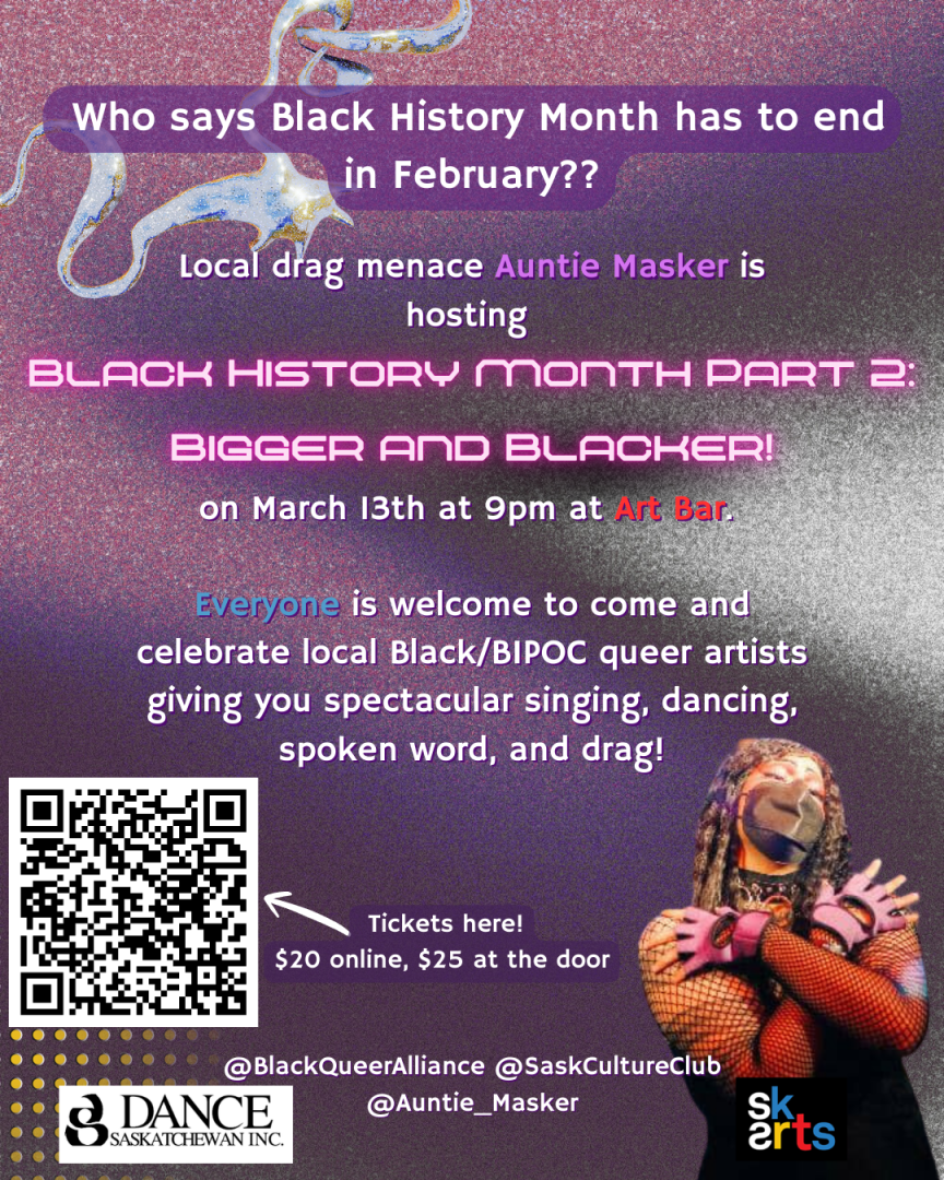 Poster for Black History Month Part 2: Bigger and Blacker, March 13 at 9pm at Art Bar in Saskatoon. "Everyone is welcome to come and celebrate local Black/BIPOC queer artists giving you spectacular singing, dancing, and spoken word! Put on by the Black Queer Alliance with support from Dance Saskatchewan and SK Arts.